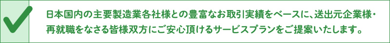 日本国内の主要製造業各社様との豊富なお取引実績をベースに、送出元企業様・再就職をなさる皆様双方にご安心頂けるサービスプランをご提案いたします。